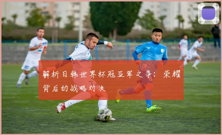 解析日韩世界杯冠亚军之争:荣耀背后的战略对决