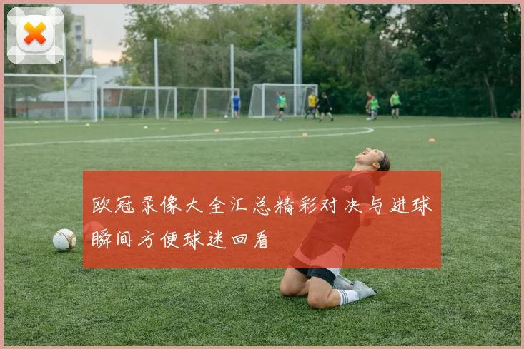 欧冠录像大全汇总精彩对决与进球瞬间方便球迷回看