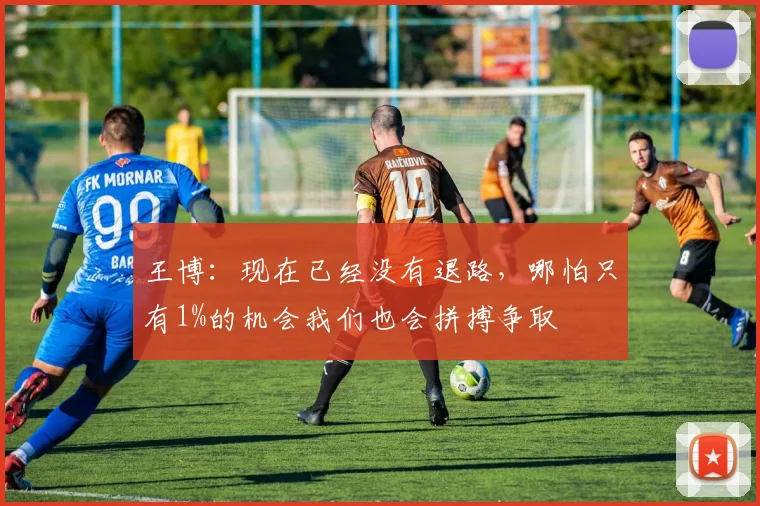 王博:现在已经没有退路,哪怕只有1%的机会我们也会拼搏争取