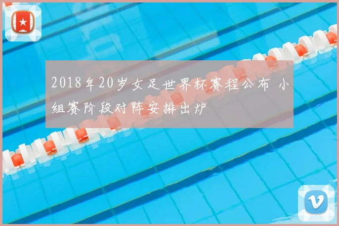 2018年20岁女足世界杯赛程公布 小组赛阶段对阵安排出炉