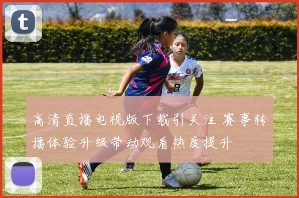 高清直播电视版下载引关注 赛事转播体验升级带动观看热度提升