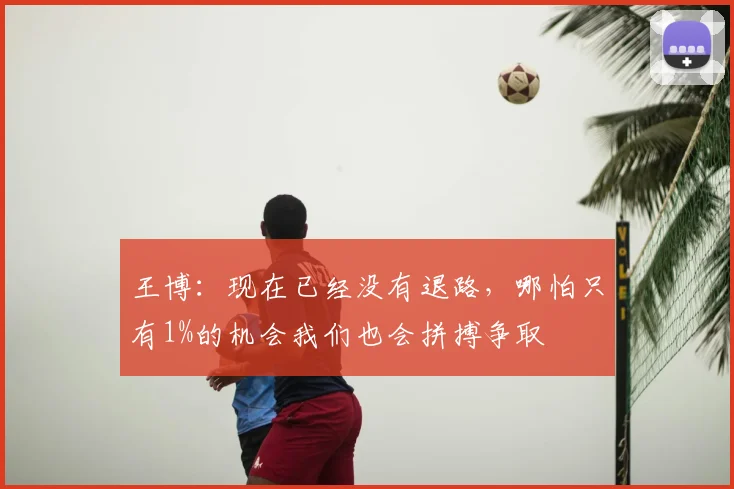 王博:现在已经没有退路,哪怕只有1%的机会我们也会拼搏争取