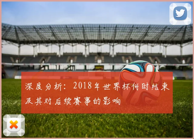 深度分析：2018年世界杯何时结束及其对后续赛事的影响