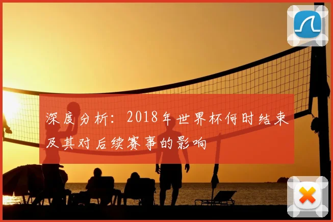 深度分析：2018年世界杯何时结束及其对后续赛事的影响