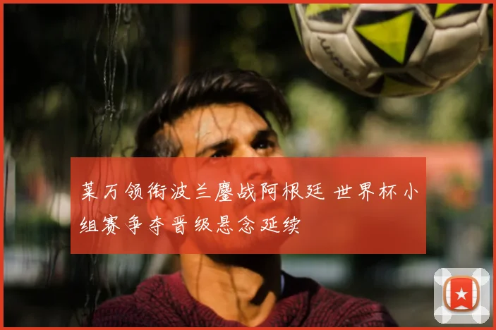 莱万领衔波兰鏖战阿根廷 世界杯小组赛争夺晋级悬念延续