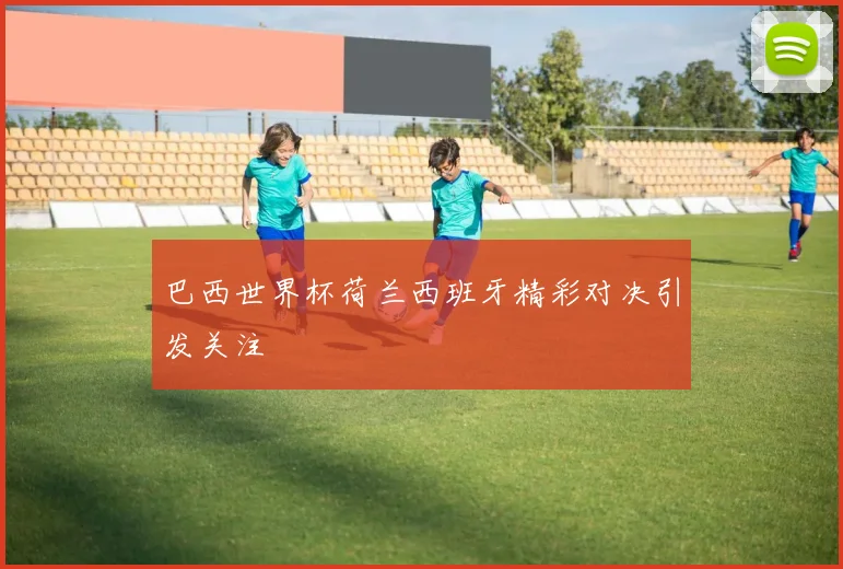 巴西世界杯荷兰西班牙精彩对决引发关注