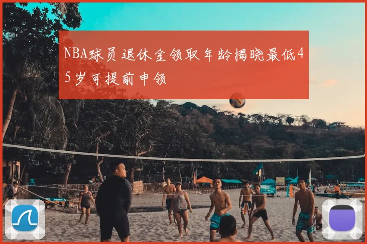 NBA球员退休金领取年龄揭晓最低45岁可提前申领