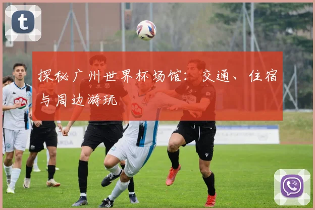 探秘广州世界杯场馆:交通、住宿与周边游玩