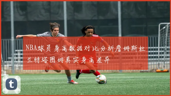 NBA球员身高数据对比分析詹姆斯杜兰特塔图姆真实身高差异