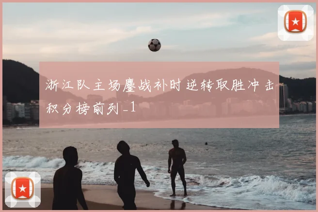 浙江队主场鏖战补时逆转取胜冲击积分榜前列_1
