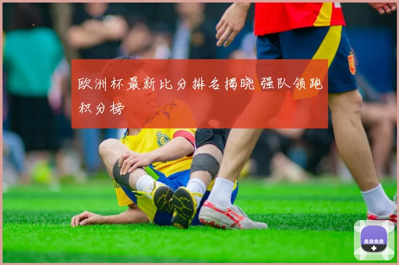 欧洲杯最新比分排名揭晓 强队领跑积分榜
