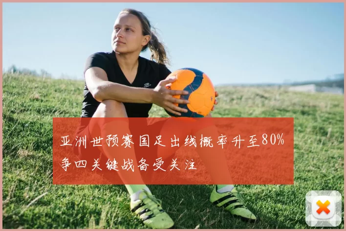 亚洲世预赛国足出线概率升至80% 争四关键战备受关注
