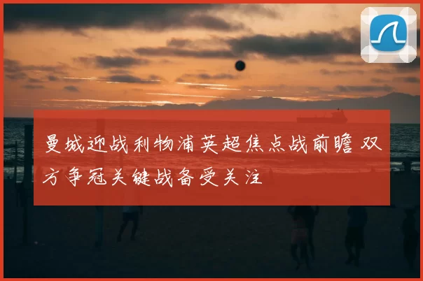 曼城迎战利物浦英超焦点战前瞻 双方争冠关键战备受关注