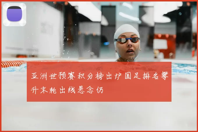 亚洲世预赛积分榜出炉国足排名攀升末轮出线悬念仍