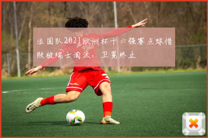 法国队2021欧洲杯十六强赛点球惜败被瑞士淘汰，卫冕终止