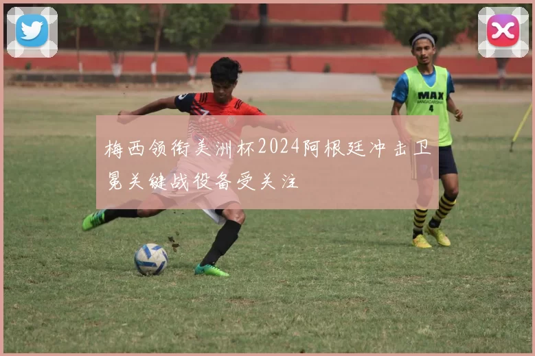 梅西领衔美洲杯2024阿根廷冲击卫冕关键战役备受关注