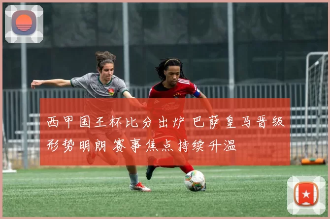 西甲国王杯比分出炉 巴萨皇马晋级形势明朗 赛事焦点持续升温