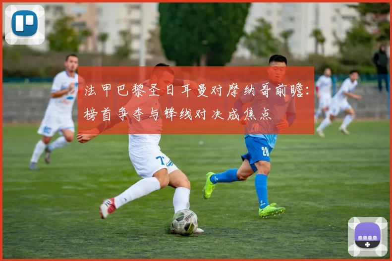 法甲巴黎圣日耳曼对摩纳哥前瞻：榜首争夺与锋线对决成焦点