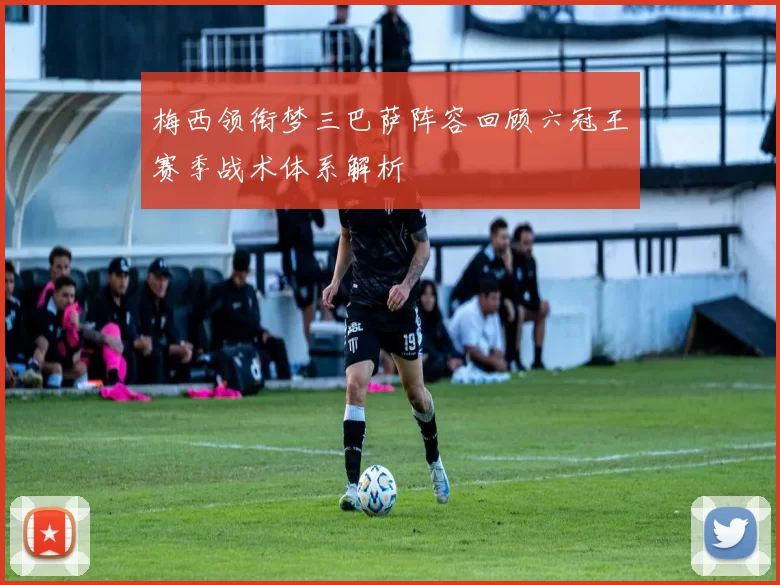 梅西领衔梦三巴萨阵容回顾六冠王赛季战术体系解析