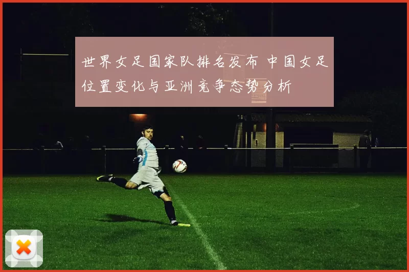 世界女足国家队排名发布 中国女足位置变化与亚洲竞争态势分析