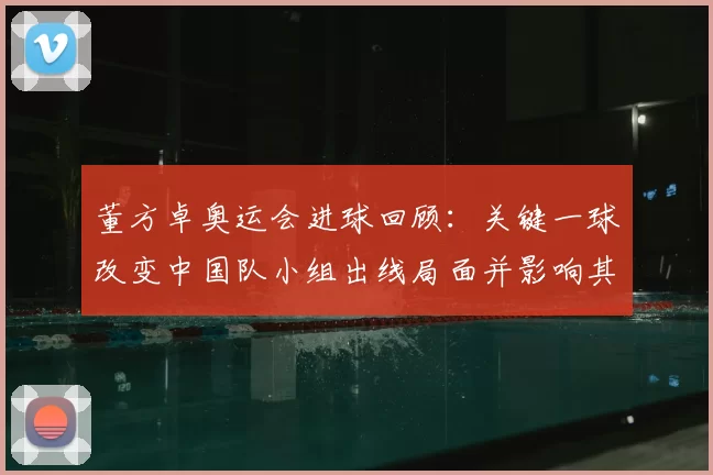 董方卓奥运会进球回顾：关键一球改变中国队小组出线局面并影响其职业生涯评价与转会前景