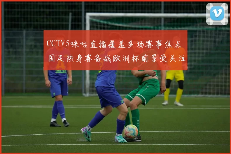 CCTV5咪咕直播覆盖多场赛事焦点 国足热身赛备战欧洲杯前景受关注