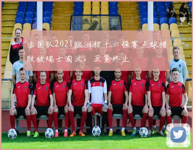 法国队2021欧洲杯十六强赛点球惜败被瑞士淘汰，卫冕终止