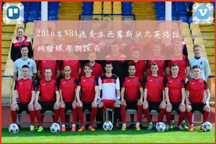 2016年NBA选秀本西蒙斯状元英格拉姆榜眼布朗探花