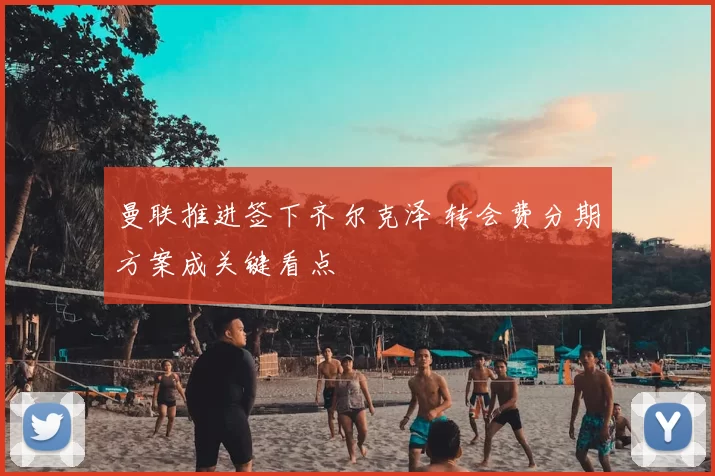 曼联推进签下齐尔克泽 转会费分期方案成关键看点