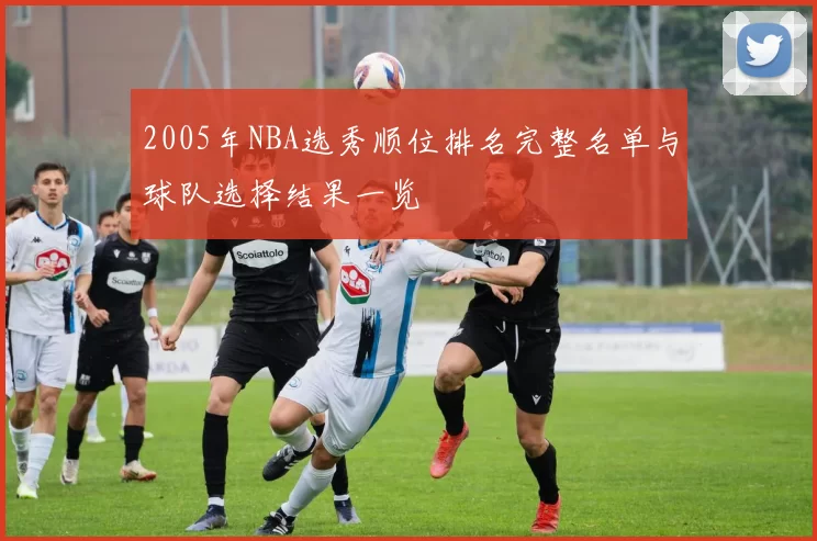 2005年NBA选秀顺位排名完整名单与球队选择结果一览