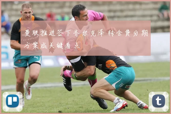 曼联推进签下齐尔克泽 转会费分期方案成关键看点