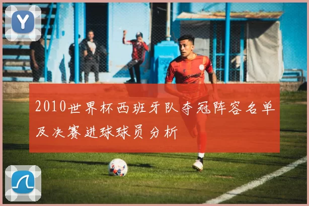 2010世界杯西班牙队夺冠阵容名单及决赛进球球员分析