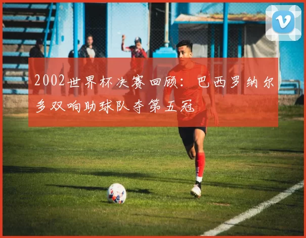 2002世界杯决赛回顾：巴西罗纳尔多双响助球队夺第五冠