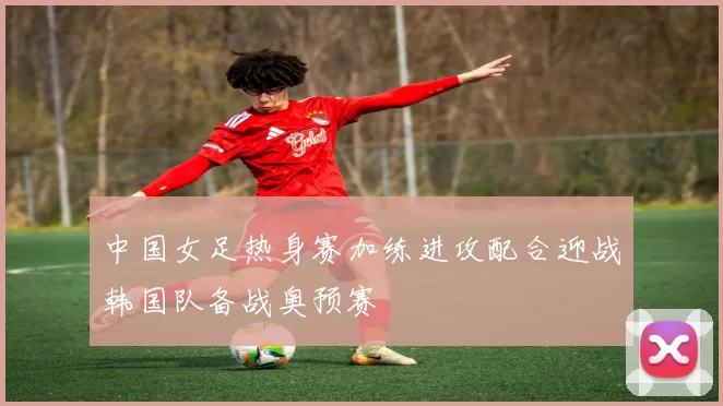中国女足热身赛加练进攻配合迎战韩国队备战奥预赛