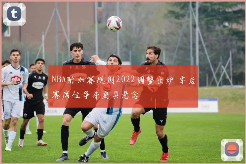 NBA附加赛规则2022调整出炉 季后赛席位争夺更具悬念