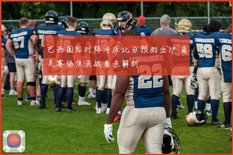 巴西国际对阵河床比分预测出炉 南美赛场焦点战看点解析