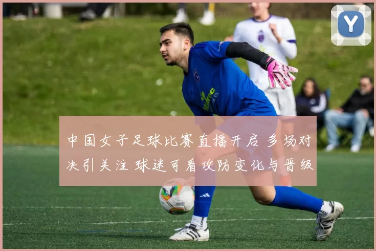 中国女子足球比赛直播开启 多场对决引关注 球迷可看攻防变化与晋级形势