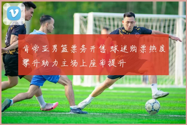 肯帝亚男篮票务开售 球迷购票热度攀升助力主场上座率提升