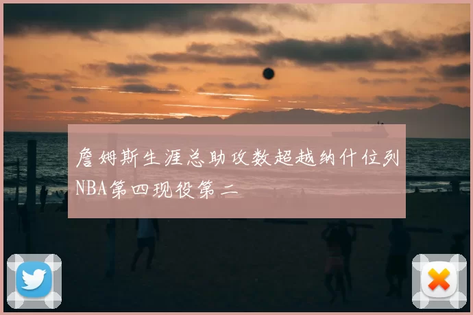 詹姆斯生涯总助攻数超越纳什位列NBA第四现役第二