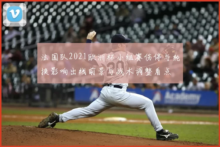 法国队2021欧洲杯小组赛伤停与轮换影响出线前景与战术调整看点
