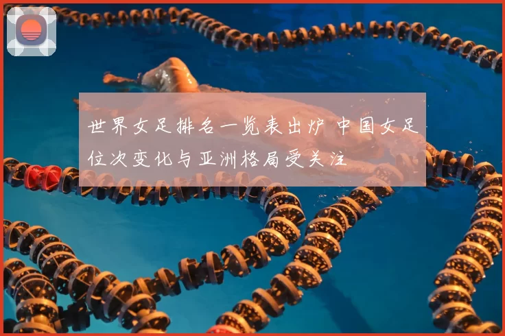 世界女足排名一览表出炉 中国女足位次变化与亚洲格局受关注