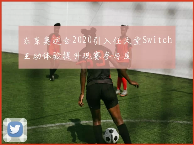 东京奥运会2020引入任天堂Switch互动体验提升观赛参与度