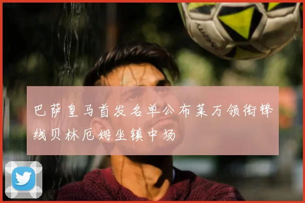 巴萨皇马首发名单公布莱万领衔锋线贝林厄姆坐镇中场