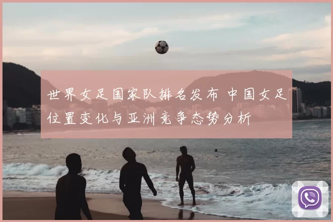 世界女足国家队排名发布 中国女足位置变化与亚洲竞争态势分析