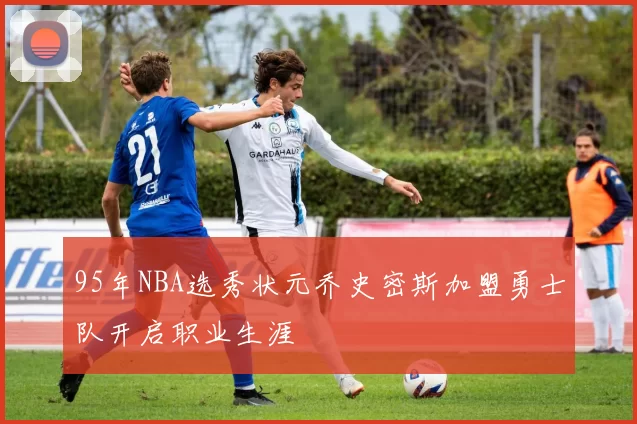 95年NBA选秀状元乔史密斯加盟勇士队开启职业生涯