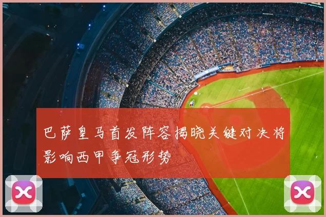 巴萨皇马首发阵容揭晓关键对决将影响西甲争冠形势