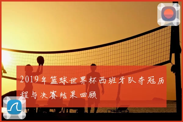 2019年篮球世界杯西班牙队夺冠历程与决赛结果回顾