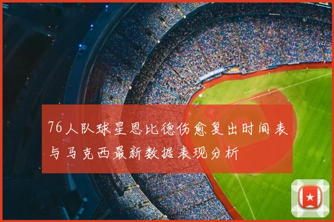 76人队球星恩比德伤愈复出时间表与马克西最新数据表现分析