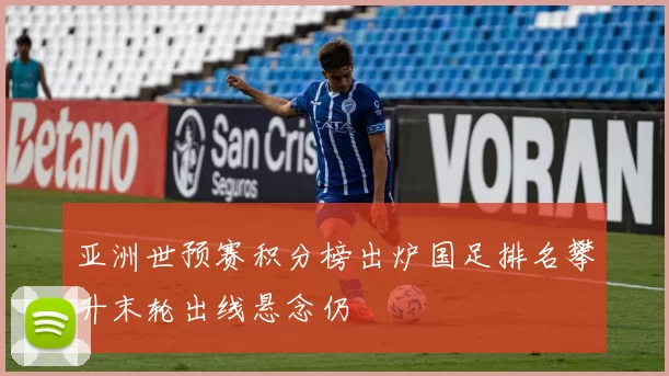 亚洲世预赛积分榜出炉国足排名攀升末轮出线悬念仍