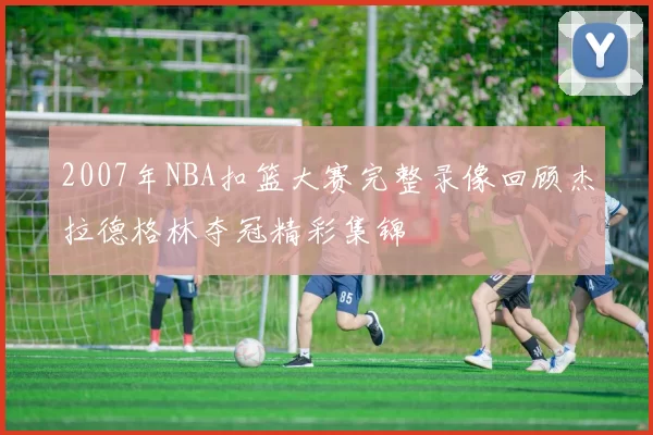 2007年NBA扣篮大赛完整录像回顾杰拉德格林夺冠精彩集锦